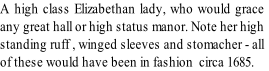 A high class Elizabethan lady, who would grace
any great hall or high status manor. Note her high
standing ruff , winged sleeves and stomacher - all
of these would have been in fashion  circa 1685.  
