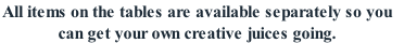 All items on the tables are available separately so you 
can get your own creative juices going.