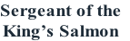 Sergeant of the
King’s Salmon